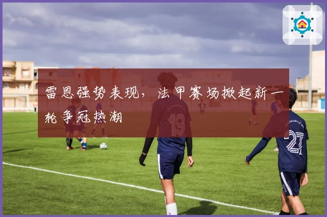 雷恩强势表现，法甲赛场掀起新一轮争冠热潮