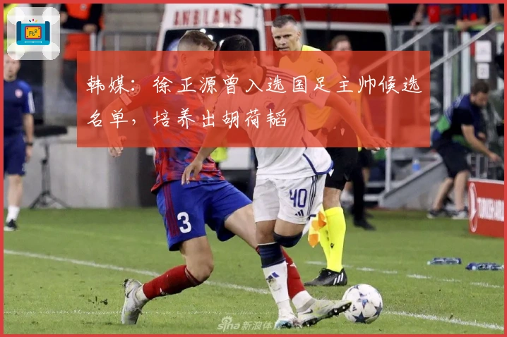 韩媒：徐正源曾入选国足主帅候选名单，培养出胡荷韬