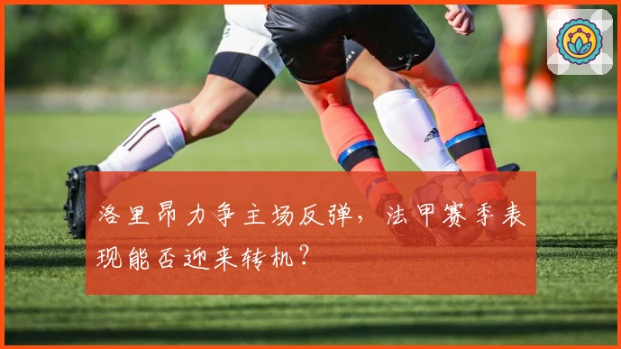 洛里昂力争主场反弹，法甲赛季表现能否迎来转机？