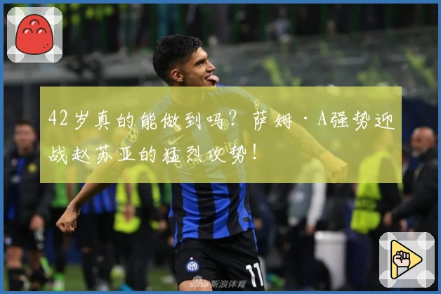 42岁真的能做到吗？萨姆·A强势迎战赵苏亚的猛烈攻势！