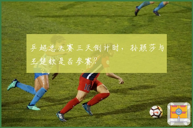 乒超总决赛三天倒计时，孙颖莎与王楚钦是否参赛？