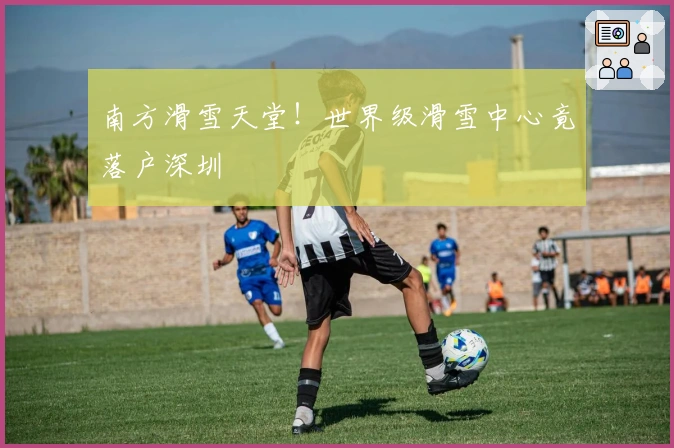南方滑雪天堂！世界级滑雪中心竟落户深圳