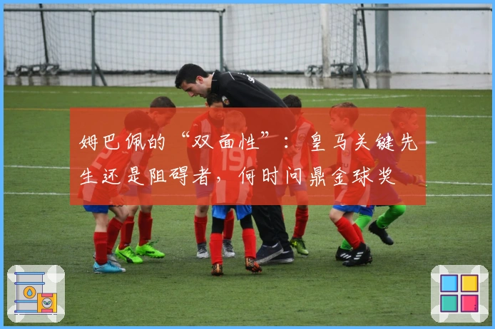 姆巴佩的“双面性”：皇马关键先生还是阻碍者，何时问鼎金球奖