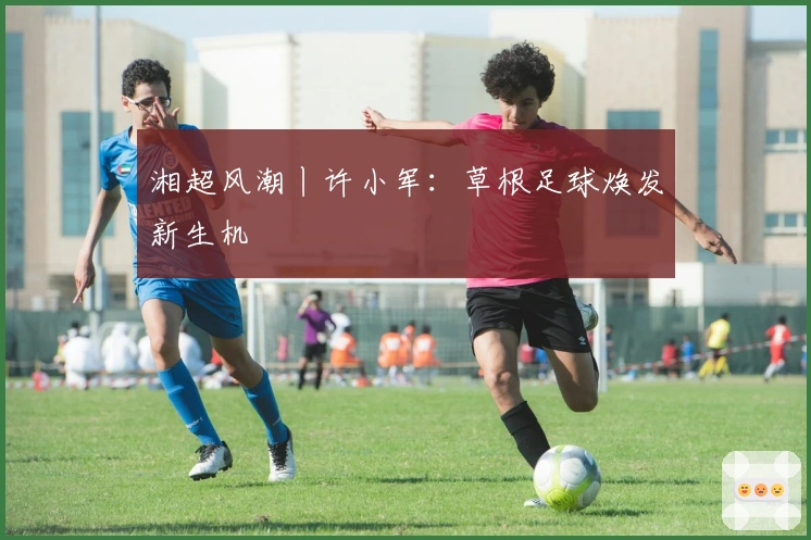 湘超风潮丨许小军：草根足球焕发新生机