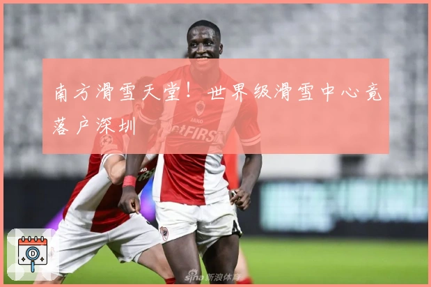 南方滑雪天堂！世界级滑雪中心竟落户深圳