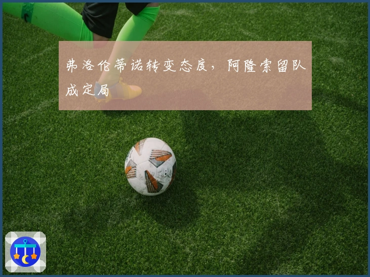 弗洛伦蒂诺转变态度，阿隆索留队成定局