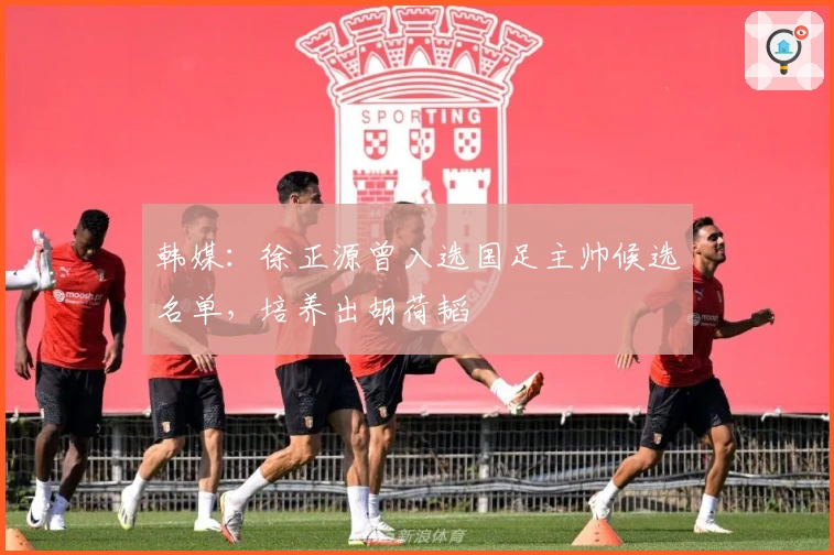 韩媒：徐正源曾入选国足主帅候选名单，培养出胡荷韬