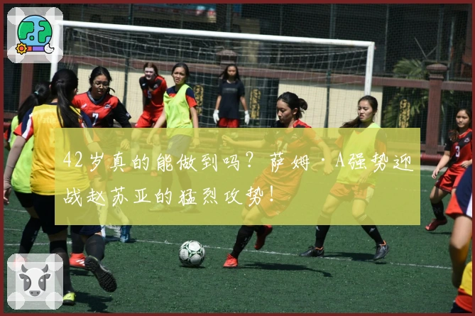 42岁真的能做到吗？萨姆·A强势迎战赵苏亚的猛烈攻势！