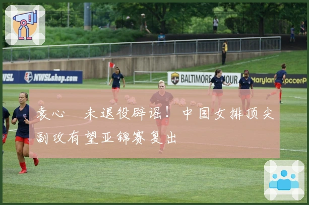 袁心玥未退役辟谣！中国女排顶尖副攻有望亚锦赛复出