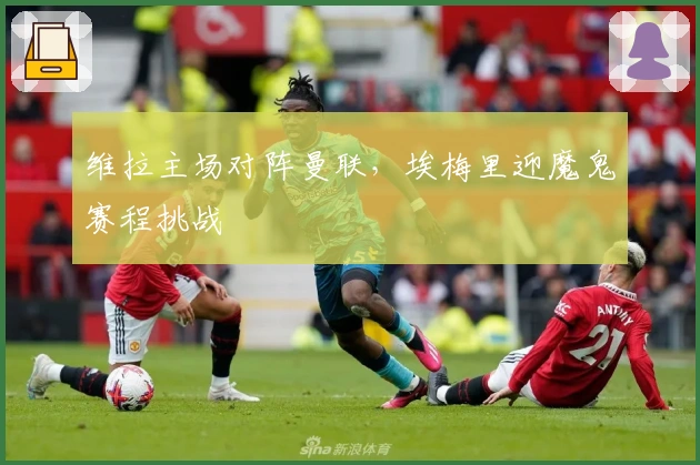 维拉主场对阵曼联，埃梅里迎魔鬼赛程挑战