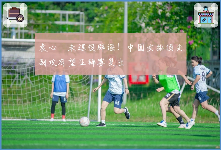 袁心玥未退役辟谣！中国女排顶尖副攻有望亚锦赛复出